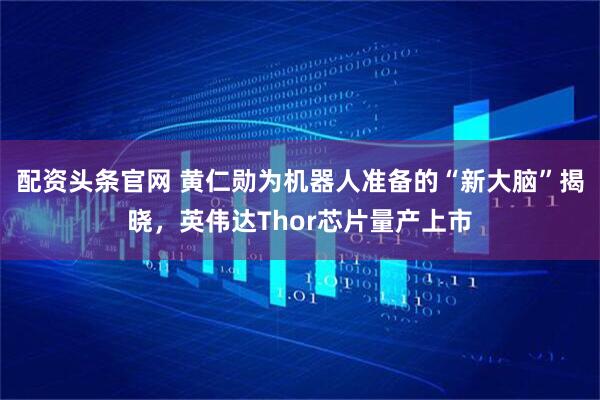 配资头条官网 黄仁勋为机器人准备的“新大脑”揭晓，英伟达Thor芯片量产上市