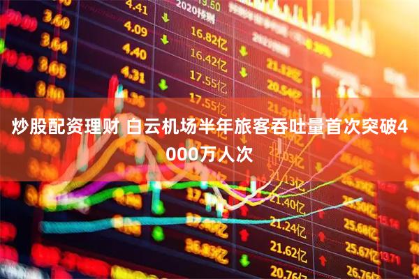 炒股配资理财 白云机场半年旅客吞吐量首次突破4000万人次
