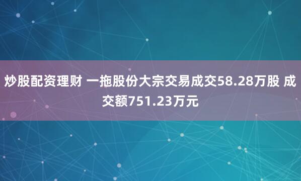 炒股配资理财 一拖股份大宗交易成交58.28万股 成交额751.23万元