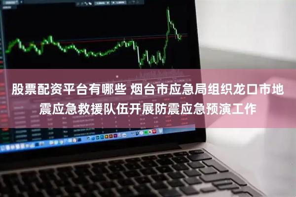 股票配资平台有哪些 烟台市应急局组织龙口市地震应急救援队伍开展防震应急预演工作