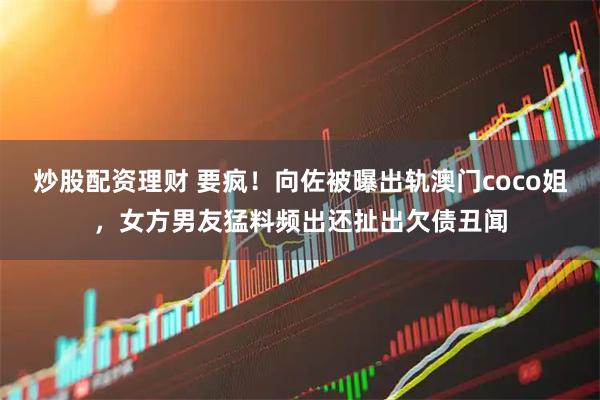 炒股配资理财 要疯!向佐被曝出轨澳门coco姐,女方男友猛料频出还扯出欠债丑闻