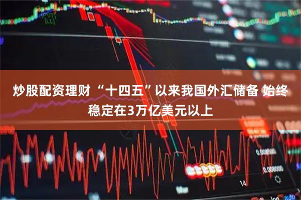 炒股配资理财 “十四五”以来我国外汇储备 始终稳定在3万亿美元以上