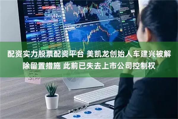 配资实力股票配资平台 美凯龙创始人车建兴被解除留置措施 此前已失去上市公司控制权