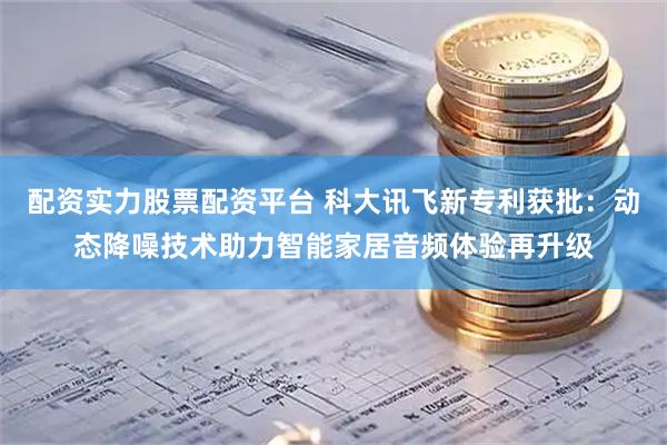配资实力股票配资平台 科大讯飞新专利获批：动态降噪技术助力智能家居音频体验再升级