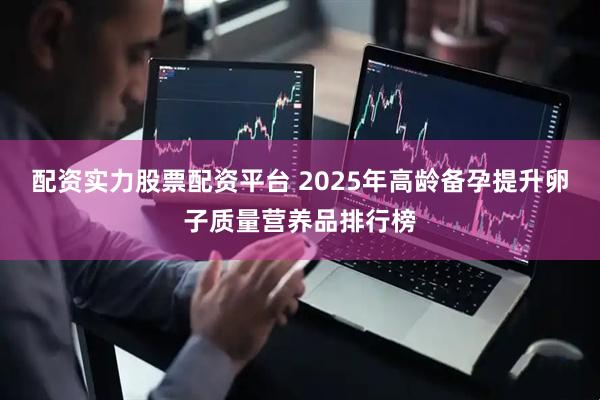 配资实力股票配资平台 2025年高龄备孕提升卵子质量营养品排行榜