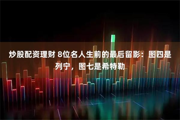 炒股配资理财 8位名人生前的最后留影：图四是列宁，图七是希特勒