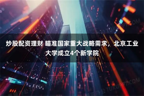 炒股配资理财 瞄准国家重大战略需求，北京工业大学成立4个新学院