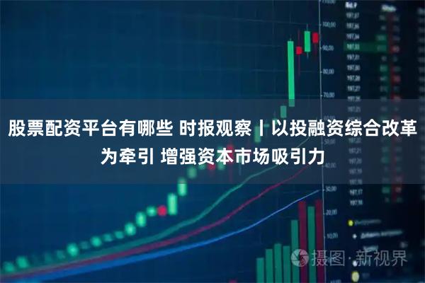股票配资平台有哪些 时报观察丨以投融资综合改革为牵引 增强资本市场吸引力