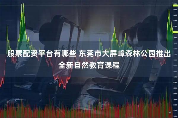 股票配资平台有哪些 东莞市大屏嶂森林公园推出全新自然教育课程
