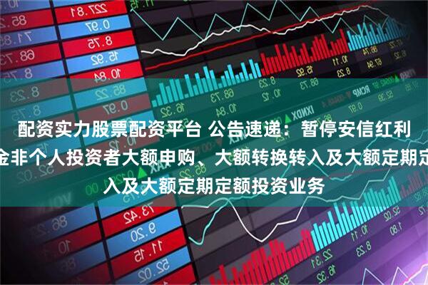 配资实力股票配资平台 公告速递：暂停安信红利精选混合基金非个人投资者大额申购、大额转换转入及大额定期定额投资业务