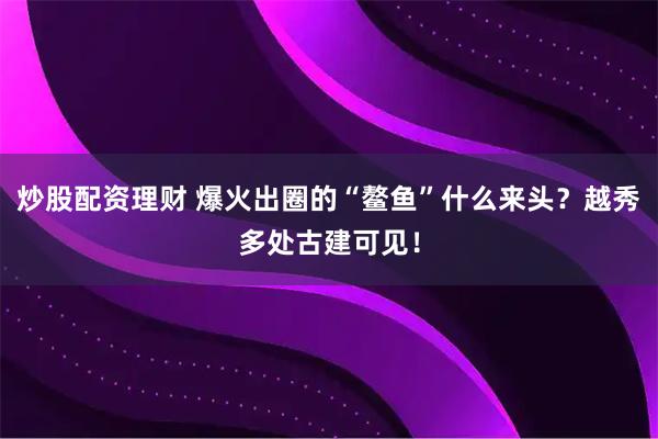 炒股配资理财 爆火出圈的“鳌鱼”什么来头？越秀多处古建可见！