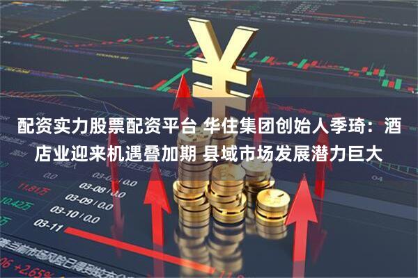 配资实力股票配资平台 华住集团创始人季琦：酒店业迎来机遇叠加期 县域市场发展潜力巨大