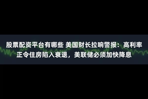 股票配资平台有哪些 美国财长拉响警报：高利率正令住房陷入衰退，美联储必须加快降息