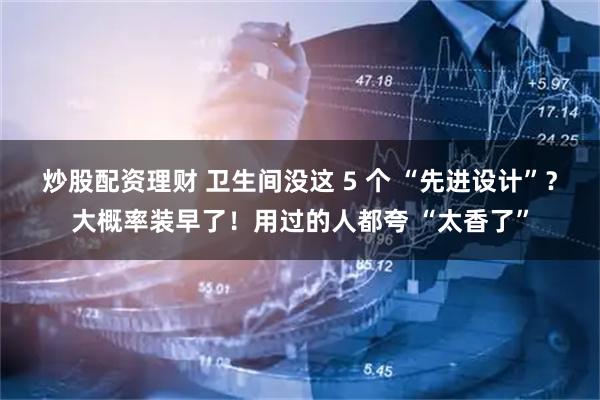 炒股配资理财 卫生间没这 5 个 “先进设计”？大概率装早了！用过的人都夸 “太香了”