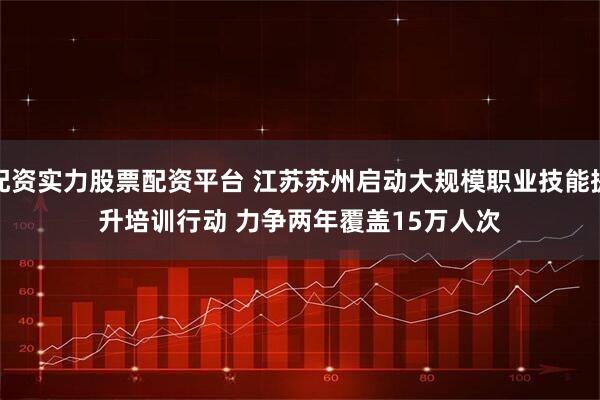 配资实力股票配资平台 江苏苏州启动大规模职业技能提升培训行动 力争两年覆盖15万人次