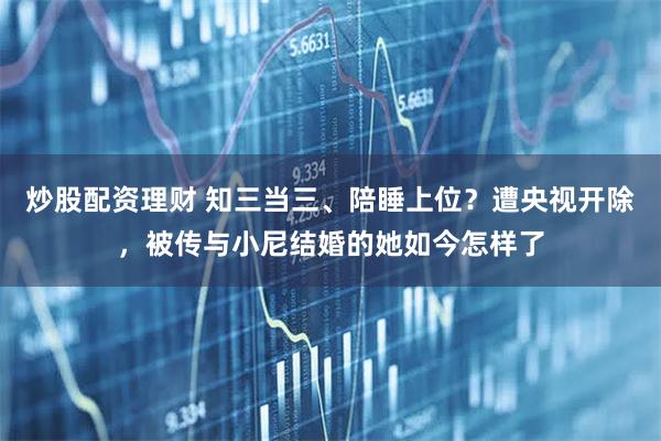 炒股配资理财 知三当三、陪睡上位？遭央视开除，被传与小尼结婚的她如今怎样了