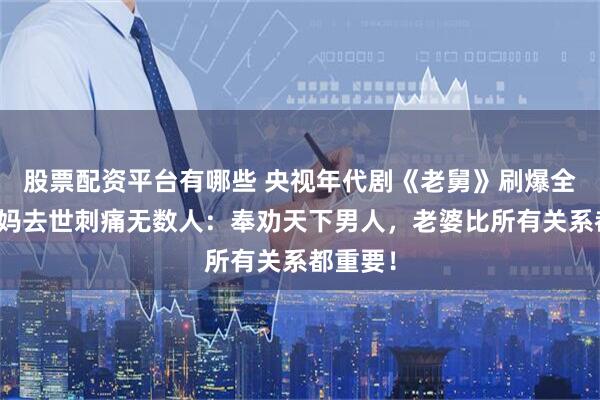 股票配资平台有哪些 央视年代剧《老舅》刷爆全网，舅妈去世刺痛无数人：奉劝天下男人，老婆比所有关系都重要！