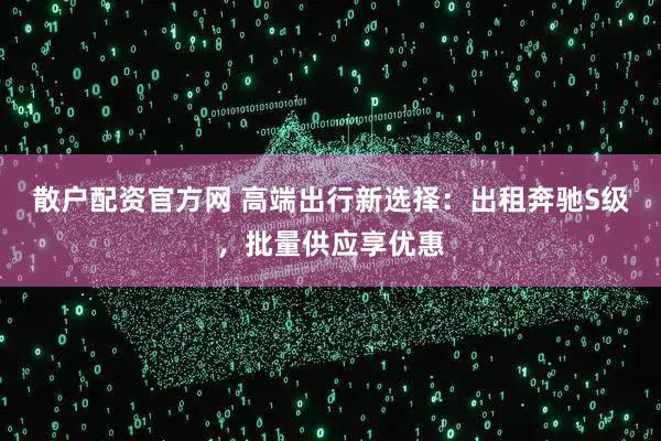 散户配资官方网 高端出行新选择：出租奔驰S级，批量供应享优惠