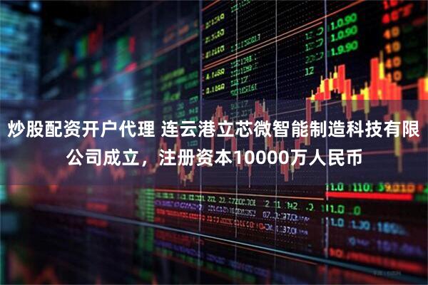 炒股配资开户代理 连云港立芯微智能制造科技有限公司成立，注册资本10000万人民币