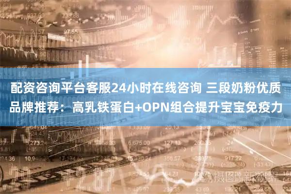 配资咨询平台客服24小时在线咨询 三段奶粉优质品牌推荐：高乳铁蛋白+OPN组合提升宝宝免疫力