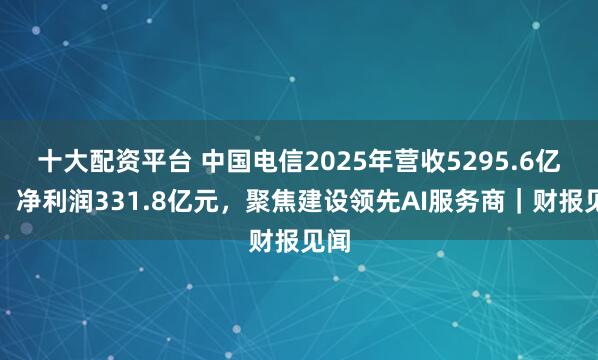 十大配资平台 中国电信2025年营收5295.6亿元，净利润331.8亿元，聚焦建设领先AI服务商｜财报见闻