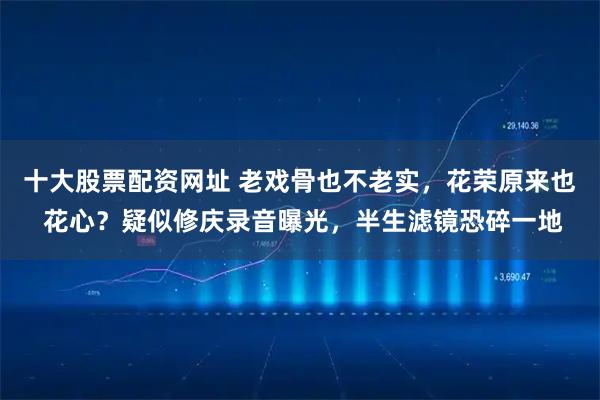 十大股票配资网址 老戏骨也不老实，花荣原来也 花心？疑似修庆录音曝光，半生滤镜恐碎一地