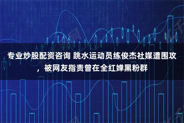 专业炒股配资咨询 跳水运动员练俊杰社媒遭围攻，被网友指责曾在全红婵黑粉群