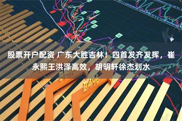 股票开户配资 广东大胜吉林！四首发齐发挥，崔永熙王洪泽高效，胡明轩徐杰划水