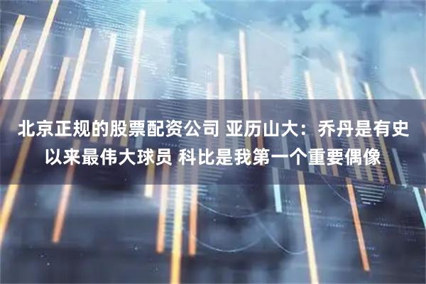 北京正规的股票配资公司 亚历山大：乔丹是有史以来最伟大球员 科比是我第一个重要偶像