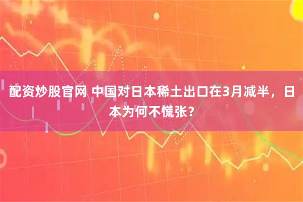 配资炒股官网 中国对日本稀土出口在3月减半，日本为何不慌张？