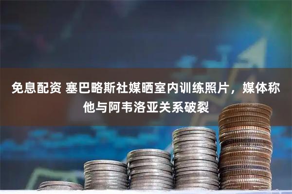 免息配资 塞巴略斯社媒晒室内训练照片，媒体称他与阿韦洛亚关系破裂