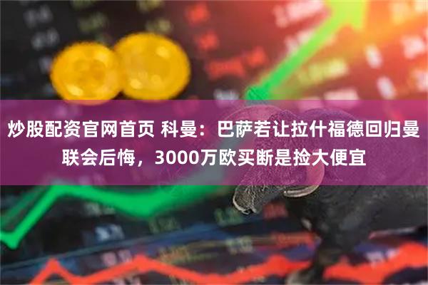 炒股配资官网首页 科曼：巴萨若让拉什福德回归曼联会后悔，3000万欧买断是捡大便宜