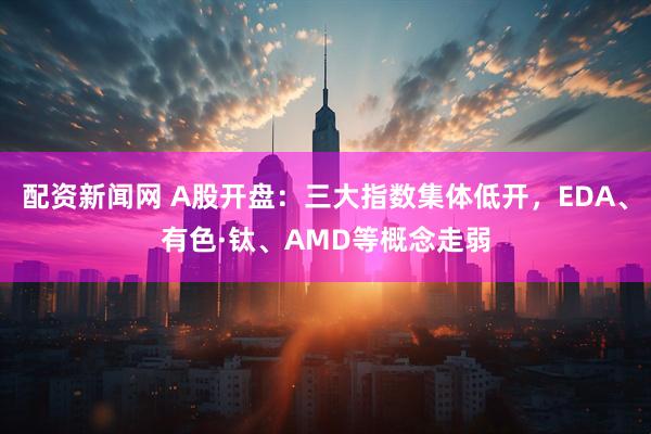 配资新闻网 A股开盘：三大指数集体低开，EDA、有色·钛、AMD等概念走弱