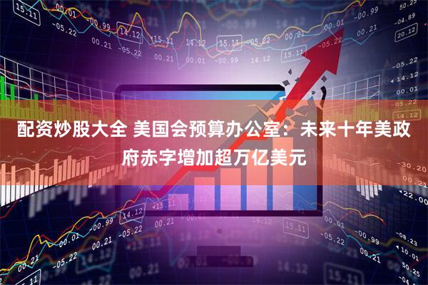 配资炒股大全 美国会预算办公室：未来十年美政府赤字增加超万亿美元