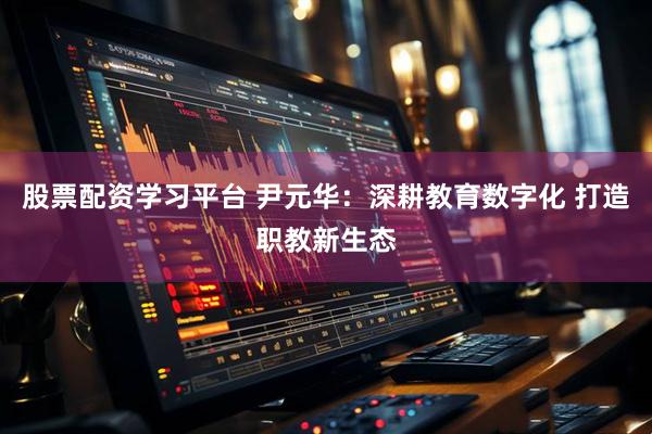 股票配资学习平台 尹元华：深耕教育数字化 打造职教新生态