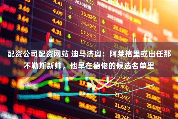 配资公司配资网站 迪马济奥：阿莱格里或出任那不勒斯新帅，他早在德佬的候选名单里