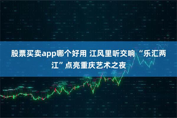 股票买卖app哪个好用 江风里听交响 “乐汇两江”点亮重庆艺术之夜