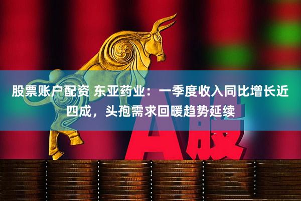 股票账户配资 东亚药业：一季度收入同比增长近四成，头孢需求回暖趋势延续