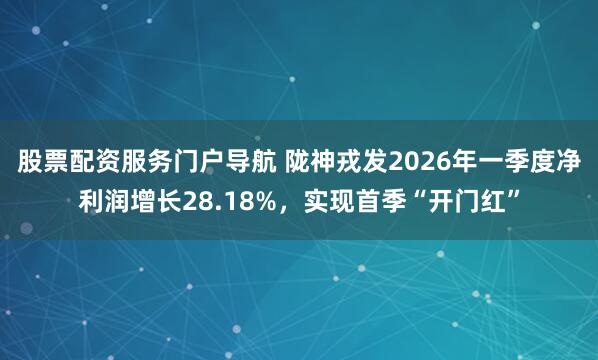 股票配资服务门户导航 陇神戎发2026年一季度净利润增长28.18%，实现首季“开门红”